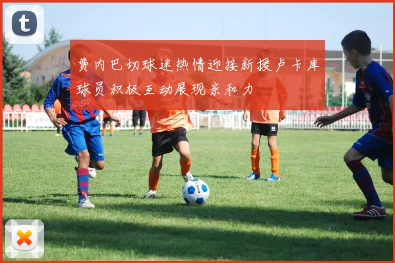 费内巴切球迷热情迎接新援卢卡库球员积极互动展现亲和力