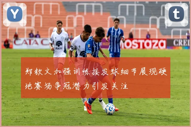 郑钦文加强训练接发球细节展现硬地赛场争冠潜力引发关注